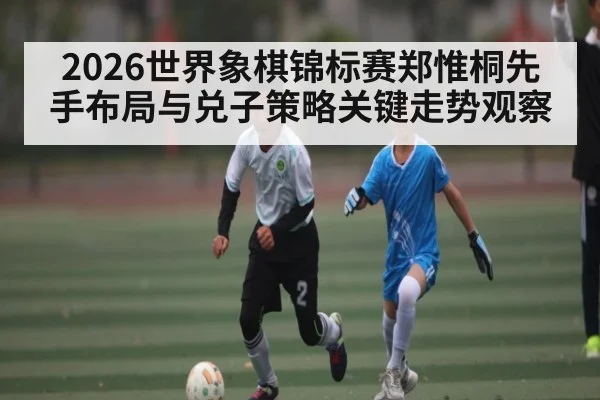2026世界象棋锦标赛郑惟桐先手布局与兑子策略关键走势观察