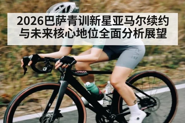2026巴萨青训新星亚马尔续约与未来核心地位全面分析展望